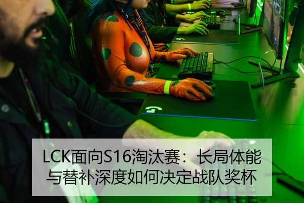 LCK面向S16淘汰赛：长局体能与替补深度如何决定战队奖杯